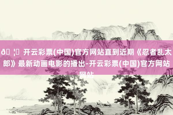 🦄开云彩票(中国)官方网站直到近期《忍者乱太郎》最新动画电影的播出-开云彩票(中国)官方网站
