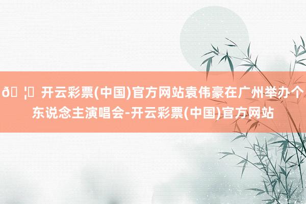 🦄开云彩票(中国)官方网站袁伟豪在广州举办个东说念主演唱会-开云彩票(中国)官方网站