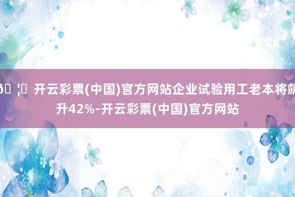 🦄开云彩票(中国)官方网站企业试验用工老本将飙升42%-开云彩票(中国)官方网站