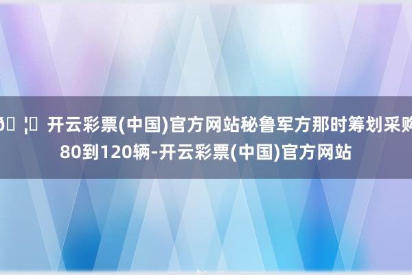 🦄开云彩票(中国)官方网站秘鲁军方那时筹划采购80到120辆-开云彩票(中国)官方网站