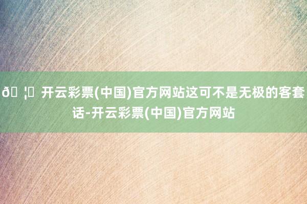 🦄开云彩票(中国)官方网站这可不是无极的客套话-开云彩票(中国)官方网站