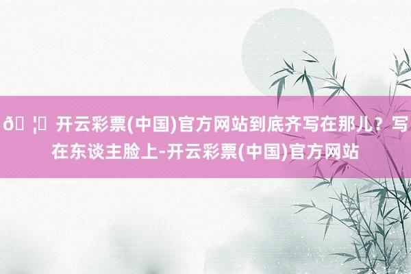 🦄开云彩票(中国)官方网站到底齐写在那儿？写在东谈主脸上-开云彩票(中国)官方网站