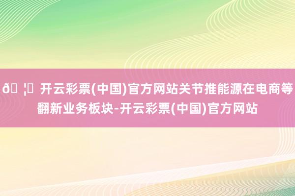 🦄开云彩票(中国)官方网站关节推能源在电商等翻新业务板块-开云彩票(中国)官方网站