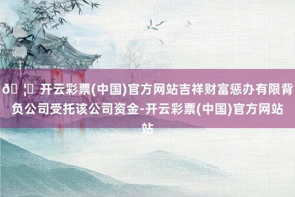 🦄开云彩票(中国)官方网站吉祥财富惩办有限背负公司受托该公司资金-开云彩票(中国)官方网站
