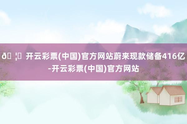 🦄开云彩票(中国)官方网站蔚来现款储备416亿-开云彩票(中国)官方网站