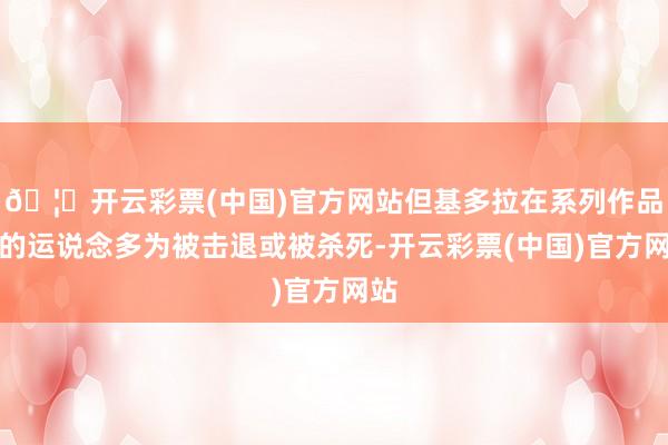 🦄开云彩票(中国)官方网站但基多拉在系列作品中的运说念多为被击退或被杀死-开云彩票(中国)官方网站