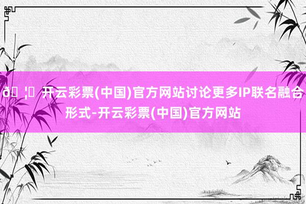 🦄开云彩票(中国)官方网站讨论更多IP联名融合形式-开云彩票(中国)官方网站