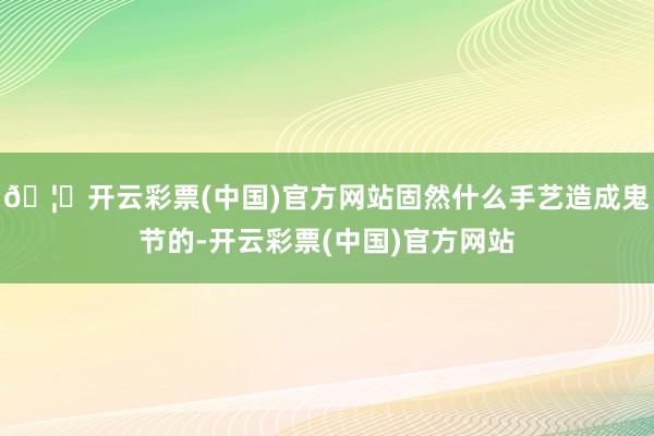 🦄开云彩票(中国)官方网站固然什么手艺造成鬼节的-开云彩票(中国)官方网站