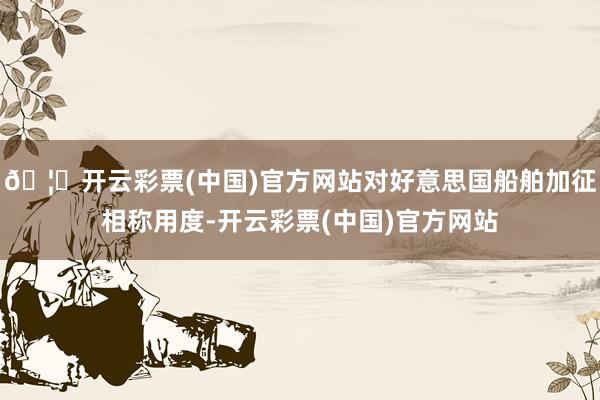 🦄开云彩票(中国)官方网站对好意思国船舶加征相称用度-开云彩票(中国)官方网站