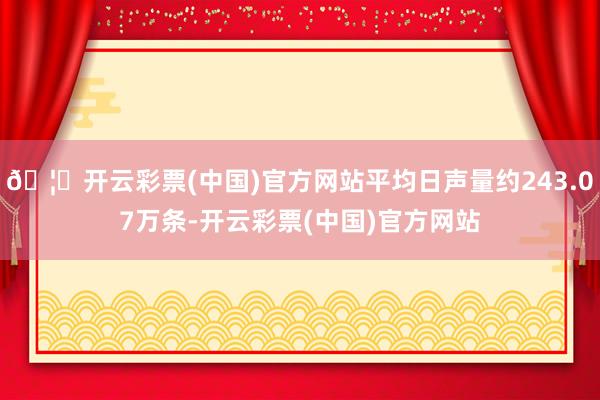 🦄开云彩票(中国)官方网站平均日声量约243.07万条-开云彩票(中国)官方网站