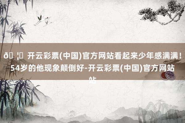 🦄开云彩票(中国)官方网站看起来少年感满满！54岁的他现象颠倒好-开云彩票(中国)官方网站