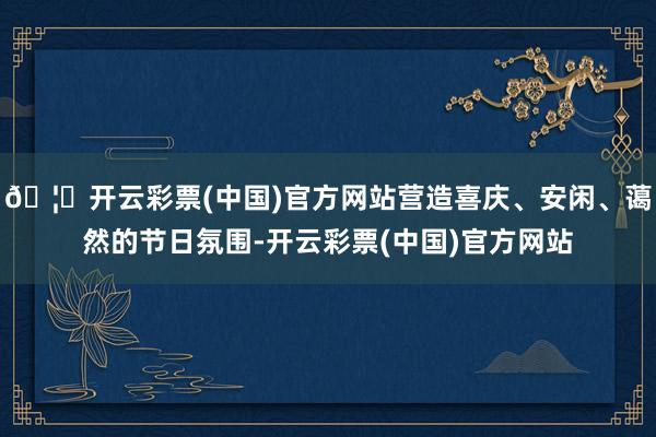 🦄开云彩票(中国)官方网站营造喜庆、安闲、蔼然的节日氛围-开云彩票(中国)官方网站