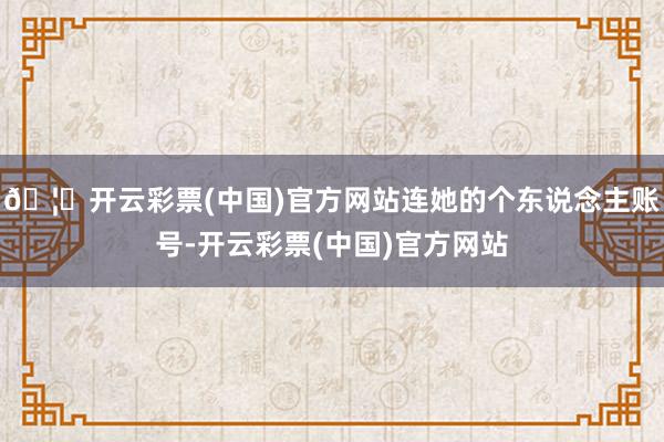 🦄开云彩票(中国)官方网站连她的个东说念主账号-开云彩票(中国)官方网站