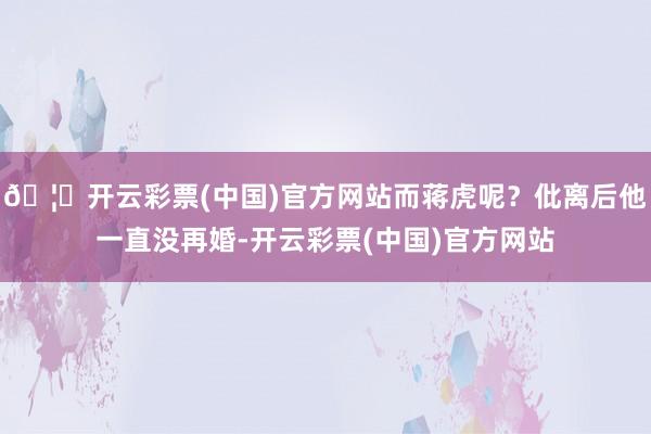 🦄开云彩票(中国)官方网站而蒋虎呢？仳离后他一直没再婚-开云彩票(中国)官方网站
