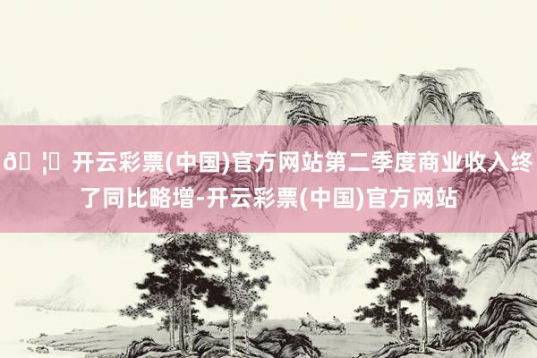 🦄开云彩票(中国)官方网站第二季度商业收入终了同比略增-开云彩票(中国)官方网站