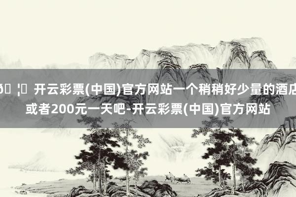 🦄开云彩票(中国)官方网站一个稍稍好少量的酒店或者200元一天吧-开云彩票(中国)官方网站