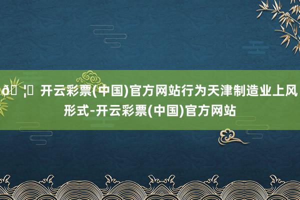 🦄开云彩票(中国)官方网站行为天津制造业上风形式-开云彩票(中国)官方网站
