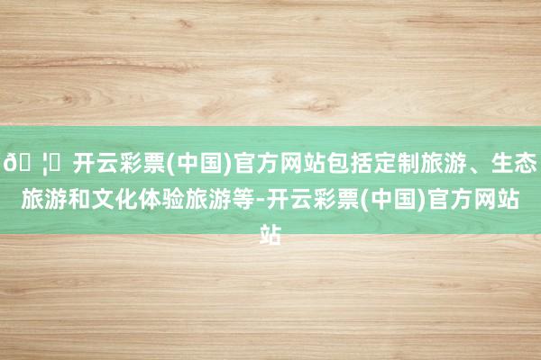 🦄开云彩票(中国)官方网站包括定制旅游、生态旅游和文化体验旅游等-开云彩票(中国)官方网站