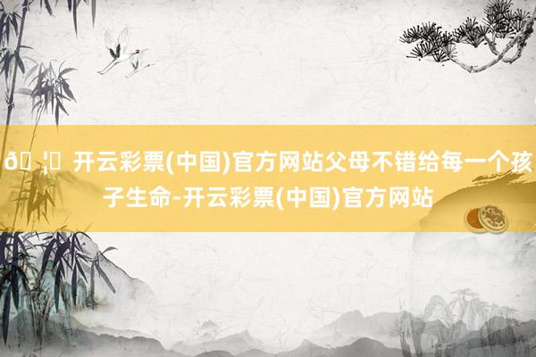 🦄开云彩票(中国)官方网站父母不错给每一个孩子生命-开云彩票(中国)官方网站