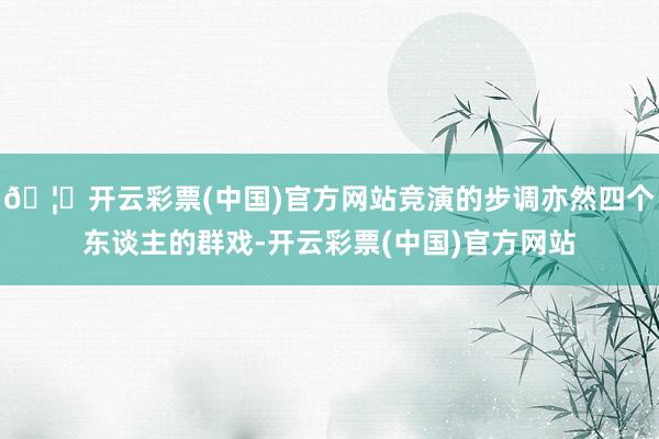 🦄开云彩票(中国)官方网站竞演的步调亦然四个东谈主的群戏-开云彩票(中国)官方网站