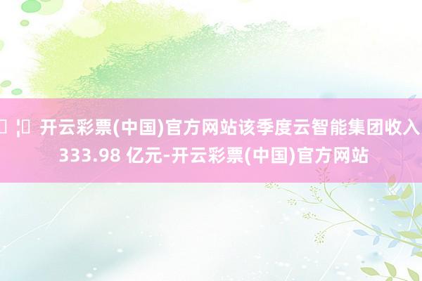🦄开云彩票(中国)官方网站该季度云智能集团收入为 333.98 亿元-开云彩票(中国)官方网站