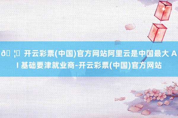 🦄开云彩票(中国)官方网站阿里云是中国最大 AI 基础要津就业商-开云彩票(中国)官方网站