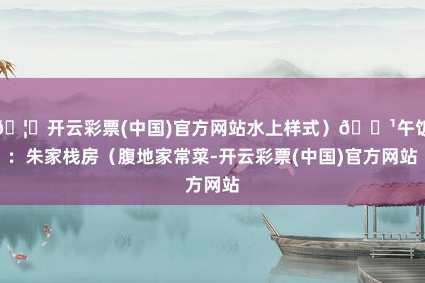 🦄开云彩票(中国)官方网站水上样式)🔹午饭:朱家栈房(腹地家常菜-开云彩票(中国)官方网站