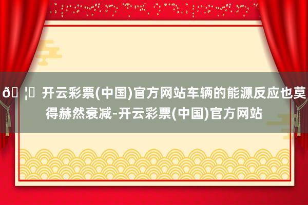 🦄开云彩票(中国)官方网站车辆的能源反应也莫得赫然衰减-开云彩票(中国)官方网站