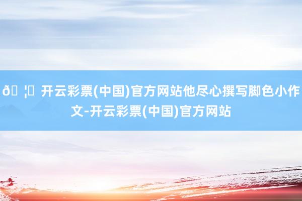 🦄开云彩票(中国)官方网站他尽心撰写脚色小作文-开云彩票(中国)官方网站