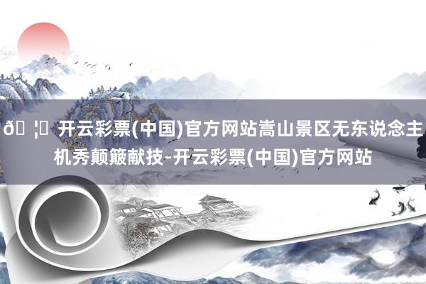 🦄开云彩票(中国)官方网站嵩山景区无东说念主机秀颠簸献技-开云彩票(中国)官方网站