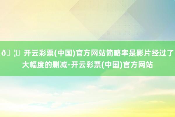🦄开云彩票(中国)官方网站简略率是影片经过了大幅度的删减-开云彩票(中国)官方网站