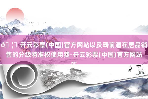 🦄开云彩票(中国)官方网站以及畴前潜在居品销售的分级特准权使用费-开云彩票(中国)官方网站