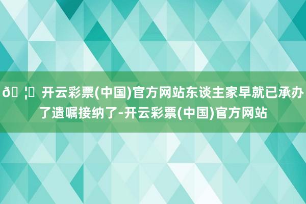🦄开云彩票(中国)官方网站东谈主家早就已承办了遗嘱接纳了-开云彩票(中国)官方网站