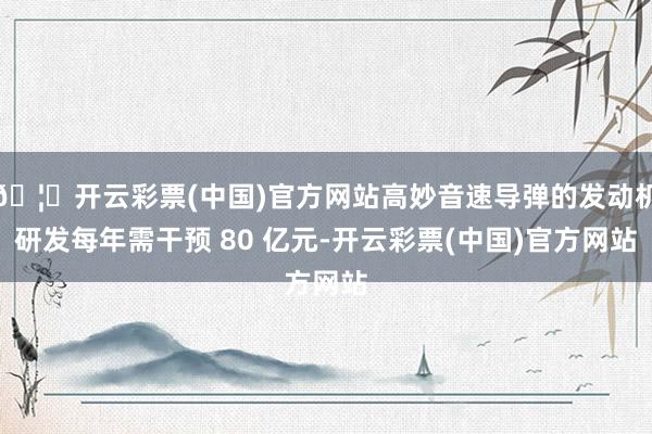 🦄开云彩票(中国)官方网站高妙音速导弹的发动机研发每年需干预 80 亿元-开云彩票(中国)官方网站