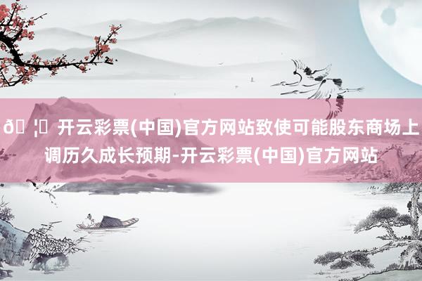 🦄开云彩票(中国)官方网站致使可能股东商场上调历久成长预期-开云彩票(中国)官方网站