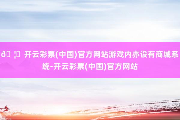 🦄开云彩票(中国)官方网站游戏内亦设有商城系统-开云彩票(中国)官方网站
