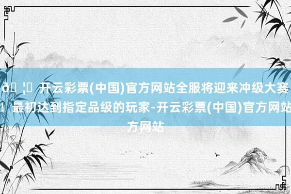 🦄开云彩票(中国)官方网站全服将迎来冲级大赛！最初达到指定品级的玩家-开云彩票(中国)官方网站