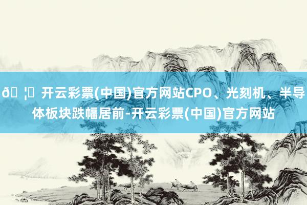 🦄开云彩票(中国)官方网站CPO、光刻机、半导体板块跌幅居前-开云彩票(中国)官方网站