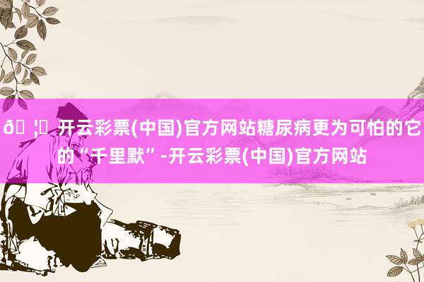 🦄开云彩票(中国)官方网站糖尿病更为可怕的它的“千里默”-开云彩票(中国)官方网站