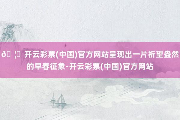 🦄开云彩票(中国)官方网站呈现出一片祈望盎然的早春征象-开云彩票(中国)官方网站