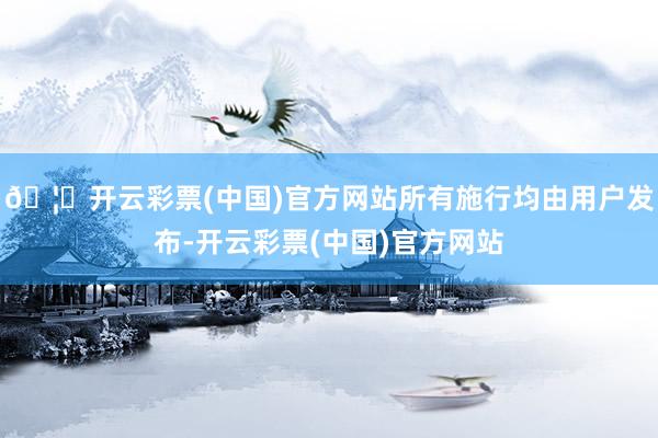 🦄开云彩票(中国)官方网站所有施行均由用户发布-开云彩票(中国)官方网站