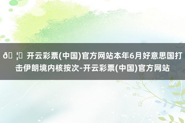🦄开云彩票(中国)官方网站本年6月好意思国打击伊朗境内核按次-开云彩票(中国)官方网站