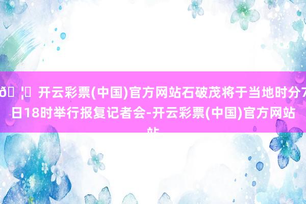 🦄开云彩票(中国)官方网站石破茂将于当地时分7日18时举行报复记者会-开云彩票(中国)官方网站