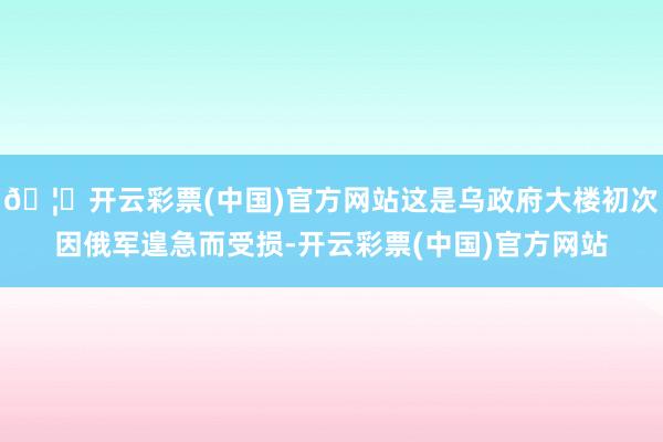🦄开云彩票(中国)官方网站这是乌政府大楼初次因俄军遑急而受损-开云彩票(中国)官方网站