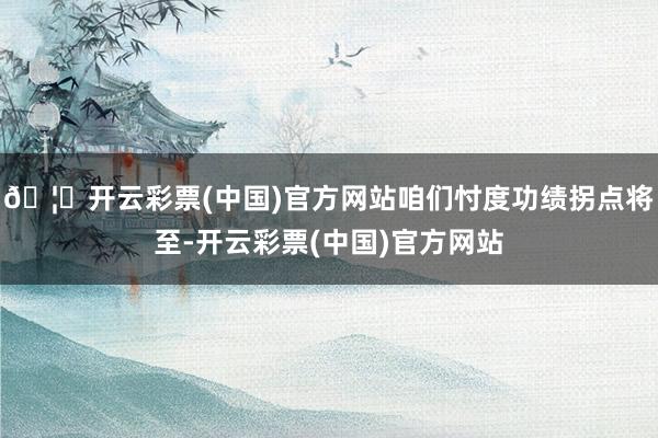 🦄开云彩票(中国)官方网站咱们忖度功绩拐点将至-开云彩票(中国)官方网站