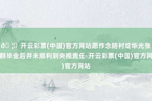 🦄开云彩票(中国)官方网站愿作念陪衬绽华光张泽群毕业后并未顺利到央视责任-开云彩票(中国)官方网站