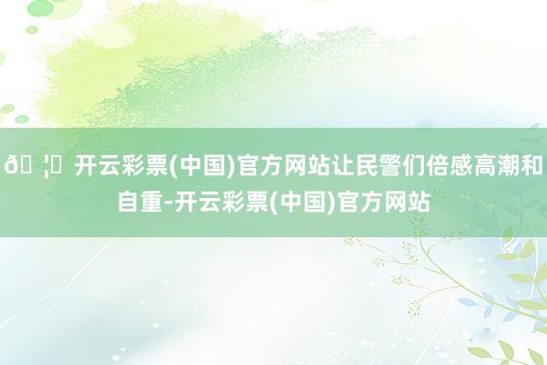 🦄开云彩票(中国)官方网站让民警们倍感高潮和自重-开云彩票(中国)官方网站