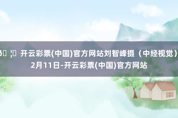 🦄开云彩票(中国)官方网站刘智峰摄(中经视觉)  2月11日-开云彩票(中国)官方网站
