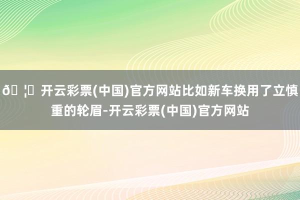 🦄开云彩票(中国)官方网站比如新车换用了立慎重的轮眉-开云彩票(中国)官方网站