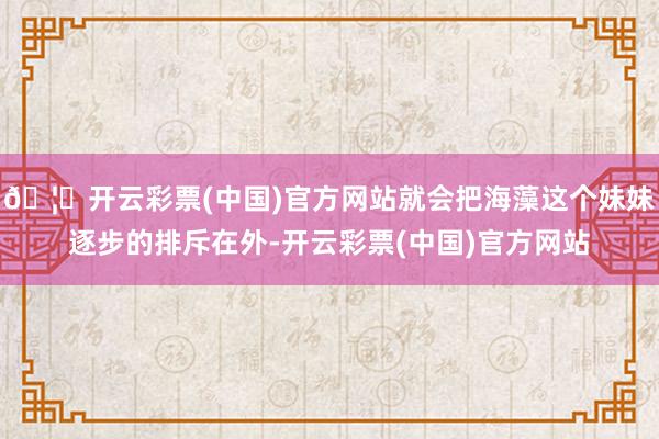 🦄开云彩票(中国)官方网站就会把海藻这个妹妹逐步的排斥在外-开云彩票(中国)官方网站